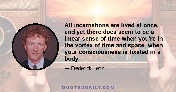 All incarnations are lived at once, and yet there does seem to be a linear sense of time when you're in the vortex of time and space, when your consciousness is fixated in a body.