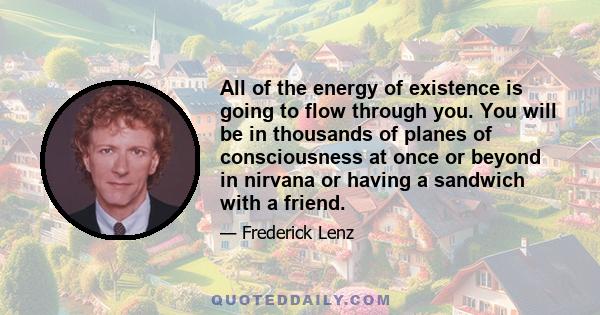 All of the energy of existence is going to flow through you. You will be in thousands of planes of consciousness at once or beyond in nirvana or having a sandwich with a friend.