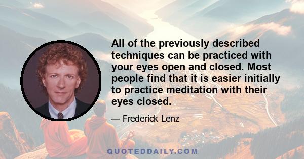 All of the previously described techniques can be practiced with your eyes open and closed. Most people find that it is easier initially to practice meditation with their eyes closed.