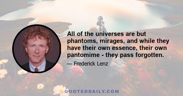 All of the universes are but phantoms, mirages, and while they have their own essence, their own pantomime - they pass forgotten.