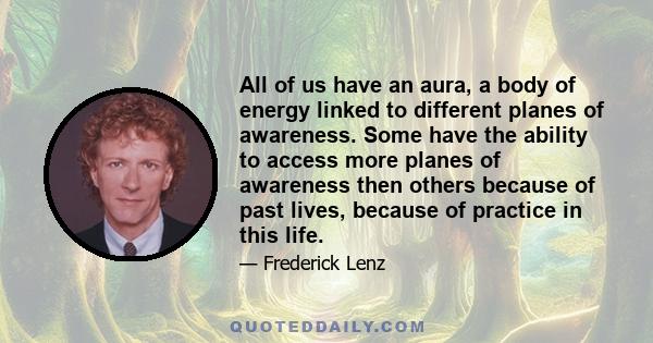 All of us have an aura, a body of energy linked to different planes of awareness. Some have the ability to access more planes of awareness then others because of past lives, because of practice in this life.