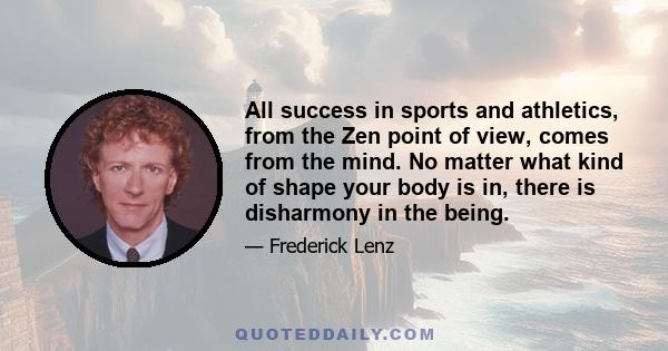 All success in sports and athletics, from the Zen point of view, comes from the mind. No matter what kind of shape your body is in, there is disharmony in the being.