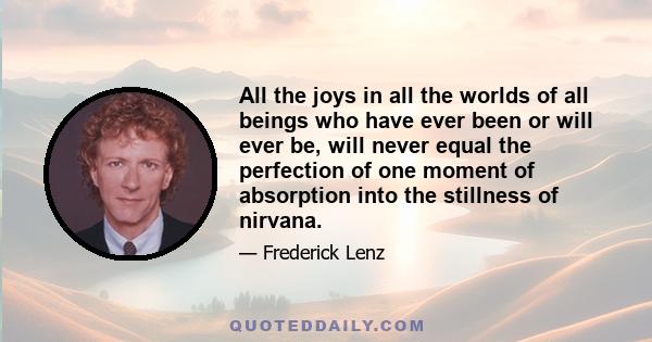 All the joys in all the worlds of all beings who have ever been or will ever be, will never equal the perfection of one moment of absorption into the stillness of nirvana.