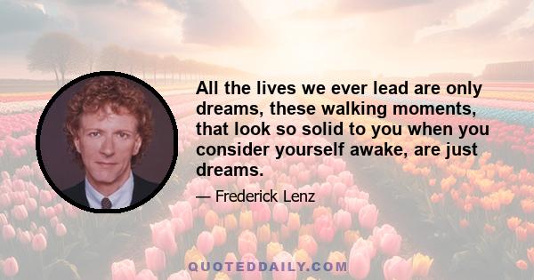 All the lives we ever lead are only dreams, these walking moments, that look so solid to you when you consider yourself awake, are just dreams.