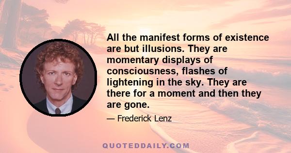 All the manifest forms of existence are but illusions. They are momentary displays of consciousness, flashes of lightening in the sky. They are there for a moment and then they are gone.