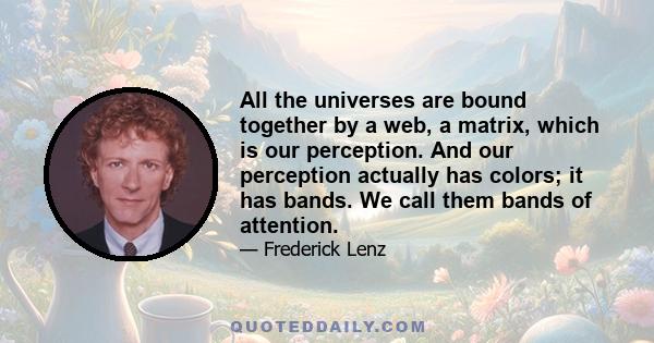 All the universes are bound together by a web, a matrix, which is our perception. And our perception actually has colors; it has bands. We call them bands of attention.