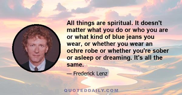 All things are spiritual. It doesn't matter what you do or who you are or what kind of blue jeans you wear, or whether you wear an ochre robe or whether you're sober or asleep or dreaming. It's all the same.