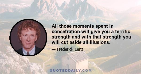 All those moments spent in concetration will give you a terrific strength and with that strength you will cut aside all illusions.