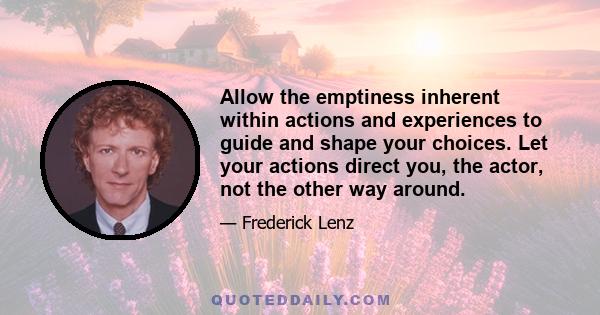 Allow the emptiness inherent within actions and experiences to guide and shape your choices. Let your actions direct you, the actor, not the other way around.