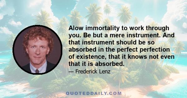 Alow immortality to work through you. Be but a mere instrument. And that instrument should be so absorbed in the perfect perfection of existence, that it knows not even that it is absorbed.