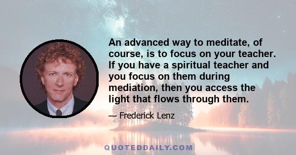 An advanced way to meditate, of course, is to focus on your teacher. If you have a spiritual teacher and you focus on them during mediation, then you access the light that flows through them.