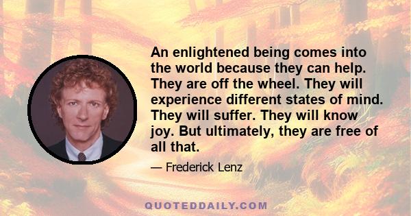 An enlightened being comes into the world because they can help. They are off the wheel. They will experience different states of mind. They will suffer. They will know joy. But ultimately, they are free of all that.