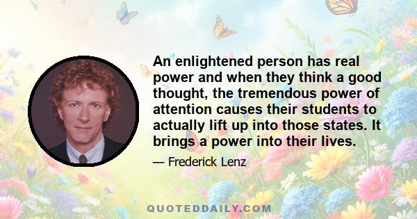 An enlightened person has real power and when they think a good thought, the tremendous power of attention causes their students to actually lift up into those states. It brings a power into their lives.