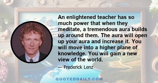 An enlightened teacher has so much power that when they meditate, a tremendous aura builds up around them. The aura will open up your aura and increase it. You will move into a higher plane of knowledge. You will gain a 