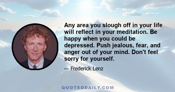 Any area you slough off in your life will reflect in your meditation. Be happy when you could be depressed. Push jealous, fear, and anger out of your mind. Don't feel sorry for yourself.