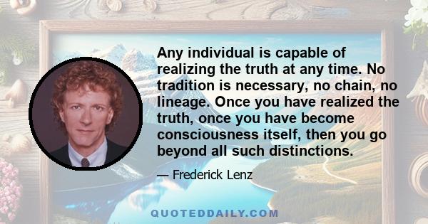 Any individual is capable of realizing the truth at any time. No tradition is necessary, no chain, no lineage. Once you have realized the truth, once you have become consciousness itself, then you go beyond all such