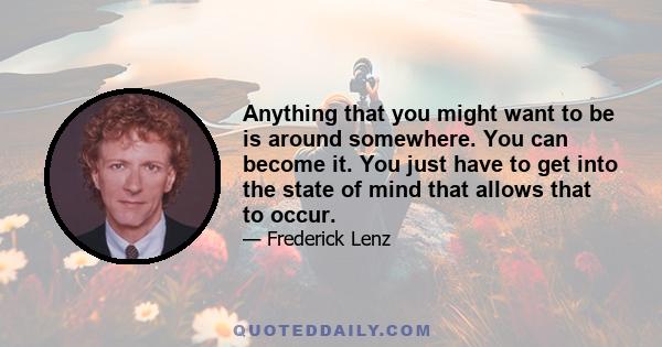 Anything that you might want to be is around somewhere. You can become it. You just have to get into the state of mind that allows that to occur.