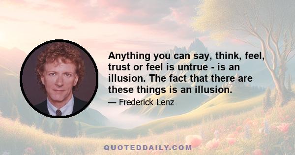 Anything you can say, think, feel, trust or feel is untrue - is an illusion. The fact that there are these things is an illusion.