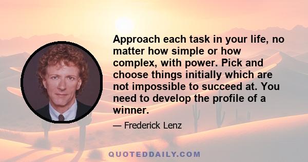 Approach each task in your life, no matter how simple or how complex, with power. Pick and choose things initially which are not impossible to succeed at. You need to develop the profile of a winner.