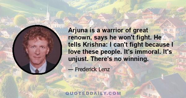 Arjuna is a warrior of great renown, says he won't fight. He tells Krishna: I can't fight because I love these people. It's immoral. It's unjust. There's no winning.