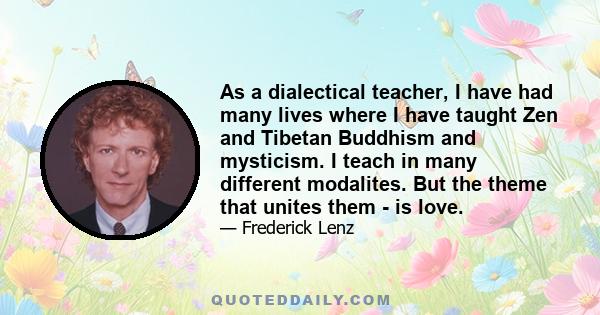 As a dialectical teacher, I have had many lives where I have taught Zen and Tibetan Buddhism and mysticism. I teach in many different modalites. But the theme that unites them - is love.