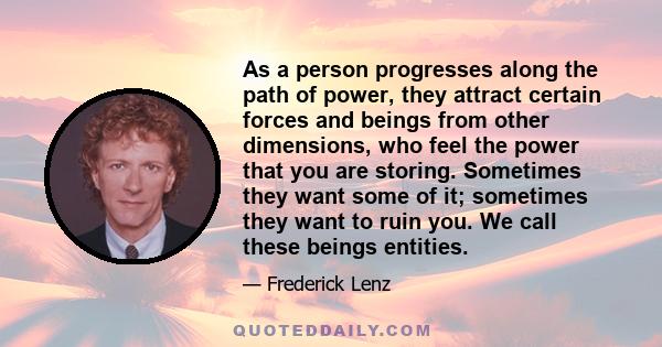 As a person progresses along the path of power, they attract certain forces and beings from other dimensions, who feel the power that you are storing. Sometimes they want some of it; sometimes they want to ruin you. We