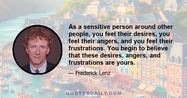 As a sensitive person around other people, you feel their desires, you feel their angers, and you feel their frustrations. You begin to believe that these desires, angers, and frustrations are yours.