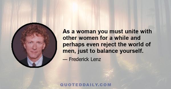 As a woman you must unite with other women for a while and perhaps even reject the world of men, just to balance yourself.