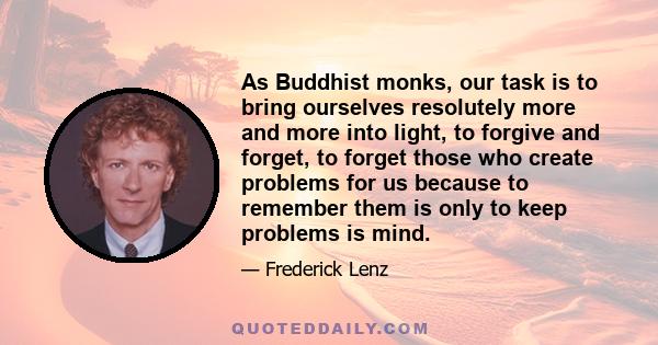 As Buddhist monks, our task is to bring ourselves resolutely more and more into light, to forgive and forget, to forget those who create problems for us because to remember them is only to keep problems is mind.