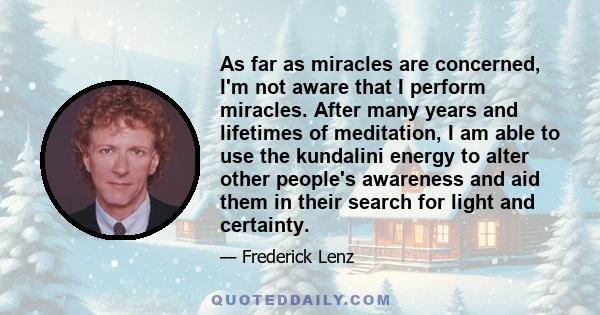 As far as miracles are concerned, I'm not aware that I perform miracles. After many years and lifetimes of meditation, I am able to use the kundalini energy to alter other people's awareness and aid them in their search 