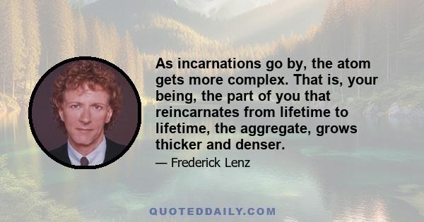 As incarnations go by, the atom gets more complex. That is, your being, the part of you that reincarnates from lifetime to lifetime, the aggregate, grows thicker and denser.