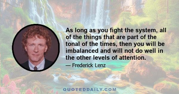 As long as you fight the system, all of the things that are part of the tonal of the times, then you will be imbalanced and will not do well in the other levels of attention.