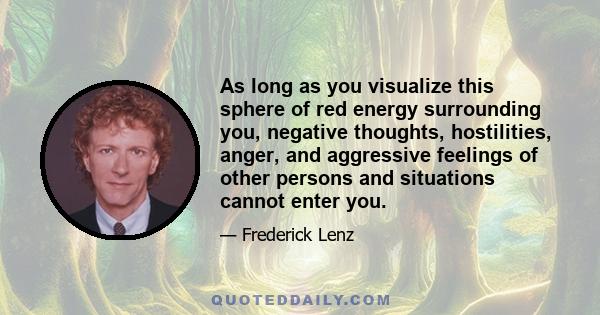 As long as you visualize this sphere of red energy surrounding you, negative thoughts, hostilities, anger, and aggressive feelings of other persons and situations cannot enter you.