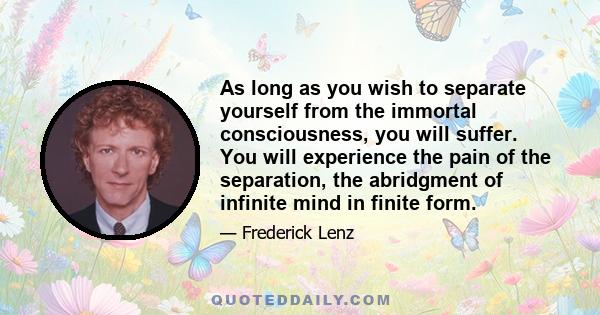 As long as you wish to separate yourself from the immortal consciousness, you will suffer. You will experience the pain of the separation, the abridgment of infinite mind in finite form.