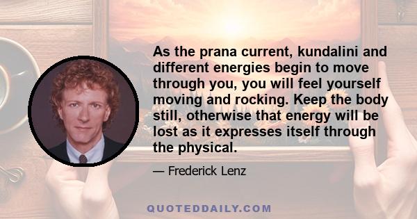 As the prana current, kundalini and different energies begin to move through you, you will feel yourself moving and rocking. Keep the body still, otherwise that energy will be lost as it expresses itself through the