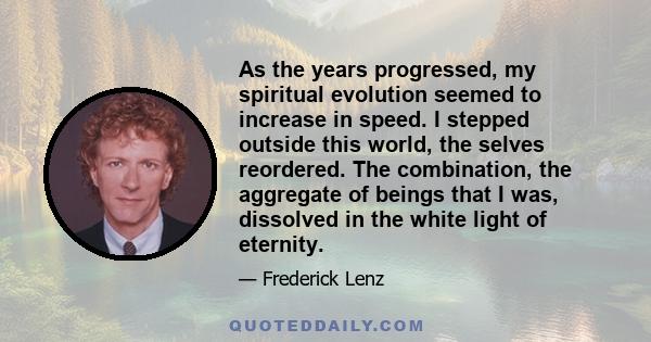 As the years progressed, my spiritual evolution seemed to increase in speed. I stepped outside this world, the selves reordered. The combination, the aggregate of beings that I was, dissolved in the white light of