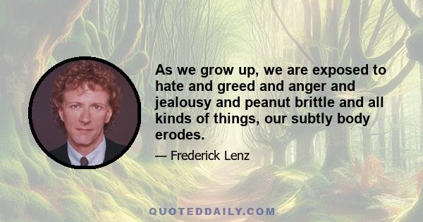 As we grow up, we are exposed to hate and greed and anger and jealousy and peanut brittle and all kinds of things, our subtly body erodes.