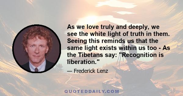 As we love truly and deeply, we see the white light of truth in them. Seeing this reminds us that the same light exists within us too - As the Tibetans say: Recognition is liberation.