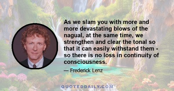 As we slam you with more and more devastating blows of the nagual, at the same time, we strengthen and clear the tonal so that it can easily withstand them - so there is no loss in continuity of consciousness.