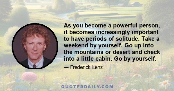 As you become a powerful person, it becomes increasingly important to have periods of solitude. Take a weekend by yourself. Go up into the mountains or desert and check into a little cabin. Go by yourself.