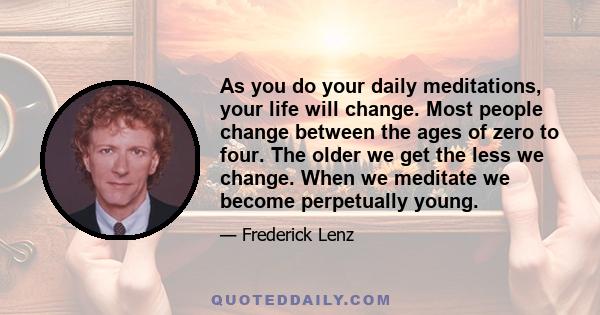 As you do your daily meditations, your life will change. Most people change between the ages of zero to four. The older we get the less we change. When we meditate we become perpetually young.