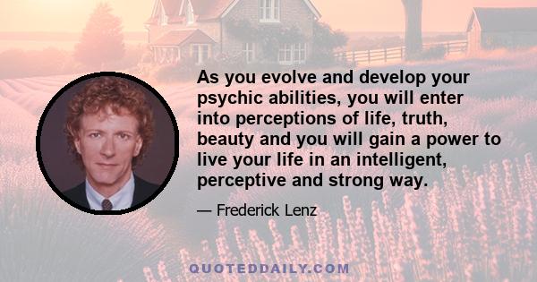 As you evolve and develop your psychic abilities, you will enter into perceptions of life, truth, beauty and you will gain a power to live your life in an intelligent, perceptive and strong way.