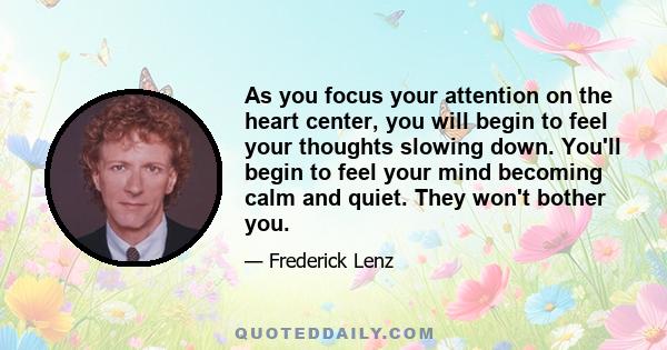 As you focus your attention on the heart center, you will begin to feel your thoughts slowing down. You'll begin to feel your mind becoming calm and quiet. They won't bother you.