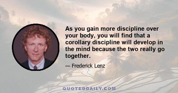 As you gain more discipline over your body, you will find that a corollary discipline will develop in the mind because the two really go together.