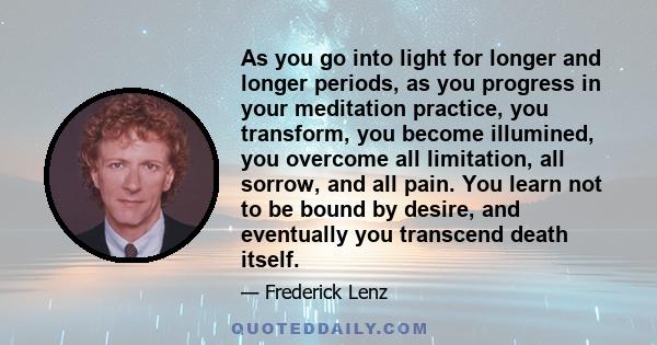 As you go into light for longer and longer periods, as you progress in your meditation practice, you transform, you become illumined, you overcome all limitation, all sorrow, and all pain. You learn not to be bound by