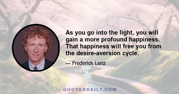 As you go into the light, you will gain a more profound happiness. That happiness will free you from the desire-aversion cycle.