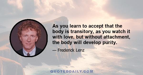 As you learn to accept that the body is transitory, as you watch it with love, but without attachment, the body will develop purity.