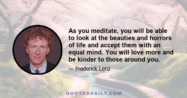 As you meditate, you will be able to look at the beauties and horrors of life and accept them with an equal mind. You will love more and be kinder to those around you.