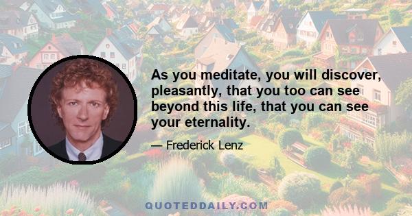 As you meditate, you will discover, pleasantly, that you too can see beyond this life, that you can see your eternality.