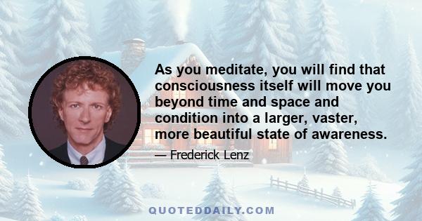 As you meditate, you will find that consciousness itself will move you beyond time and space and condition into a larger, vaster, more beautiful state of awareness.